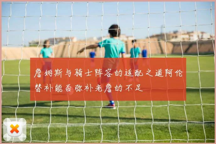 詹姆斯与骑士阵容的适配之道阿伦替补能否弥补老詹的不足