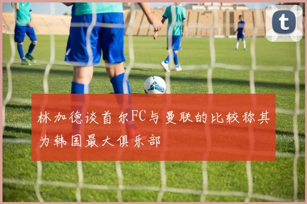 林加德谈首尔FC与曼联的比较称其为韩国最大俱乐部