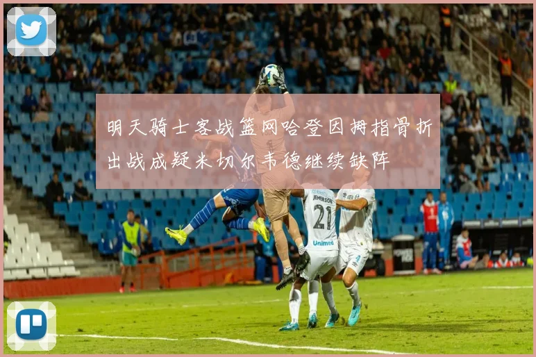 明天骑士客战篮网哈登因拇指骨折出战成疑米切尔韦德继续缺阵