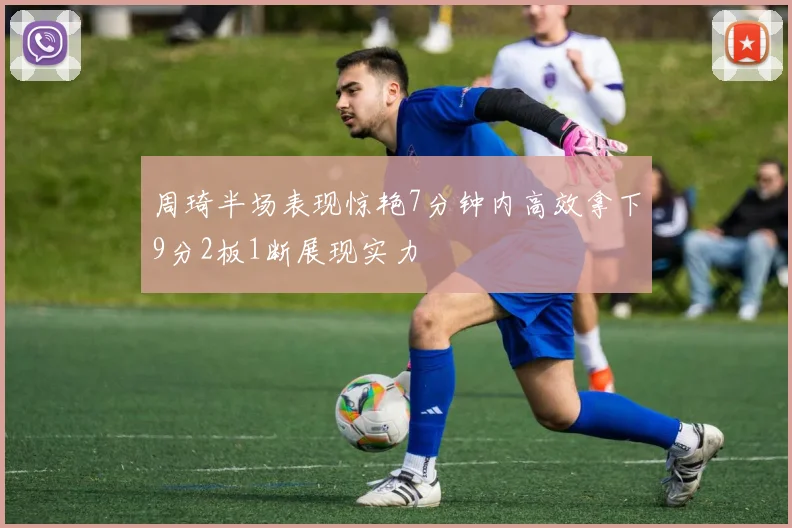 周琦半场表现惊艳7分钟内高效拿下9分2板1断展现实力