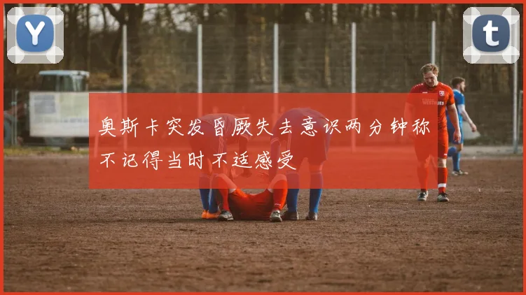 奥斯卡突发昏厥失去意识两分钟称不记得当时不适感受