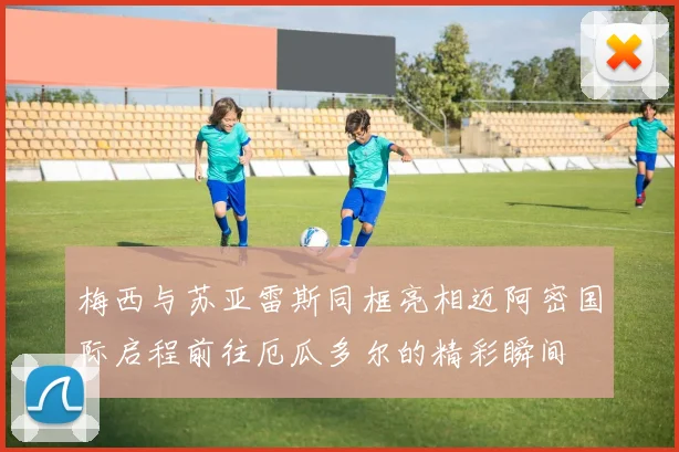 梅西与苏亚雷斯同框亮相迈阿密国际启程前往厄瓜多尔的精彩瞬间