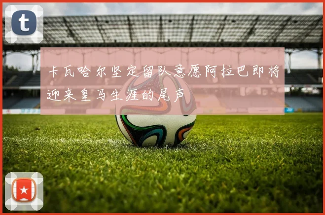 卡瓦哈尔坚定留队意愿阿拉巴即将迎来皇马生涯的尾声