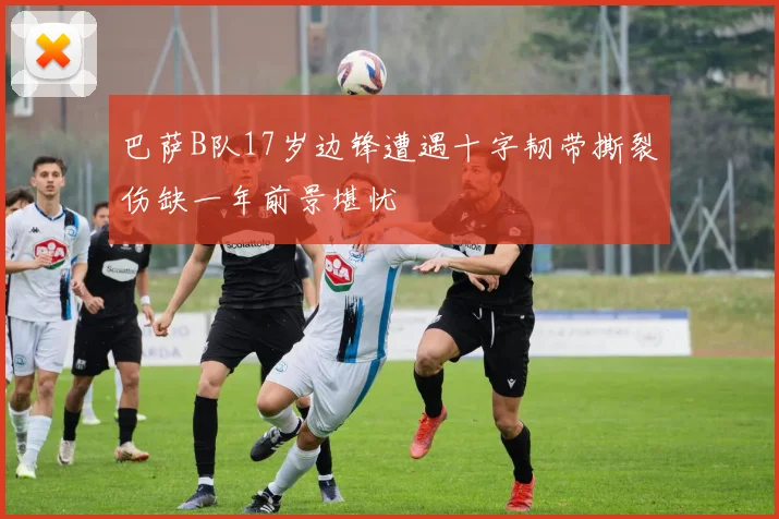 巴萨B队17岁边锋遭遇十字韧带撕裂伤缺一年前景堪忧