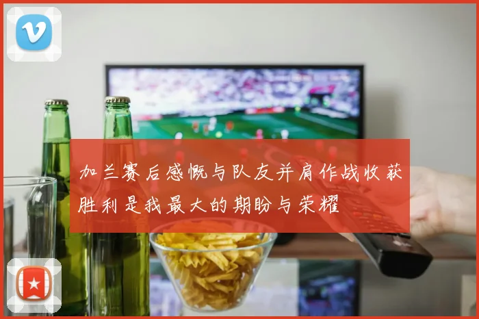 加兰赛后感慨与队友并肩作战收获胜利是我最大的期盼与荣耀