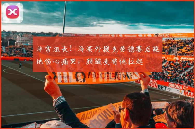 非常沮丧！海港外援克劳德赛后跪地伤心痛哭，颜骏凌将他拉起