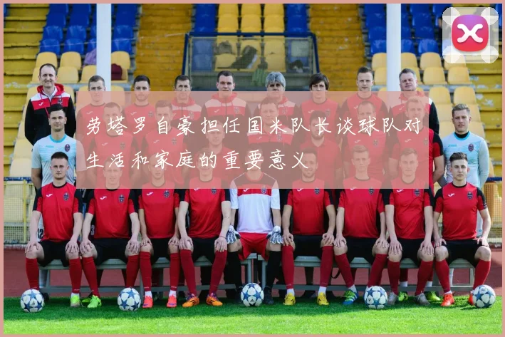 劳塔罗自豪担任国米队长谈球队对生活和家庭的重要意义