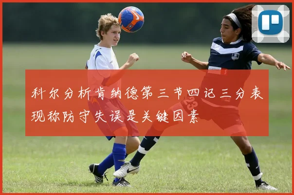 科尔分析肯纳德第三节四记三分表现称防守失误是关键因素