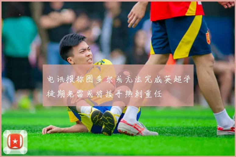 电讯报称图多尔或无法完成英超学徒期老雷或将接手热刺重任