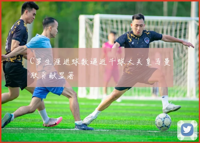 C罗生涯进球数逼近千球大关皇马曼联贡献显著