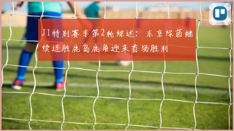 J1特别赛季第2轮综述：东京绿茵继续连胜鹿岛鹿角迎来首场胜利