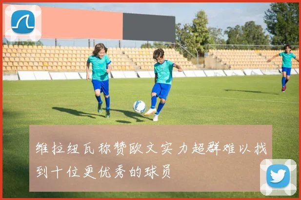 维拉纽瓦称赞欧文实力超群难以找到十位更优秀的球员