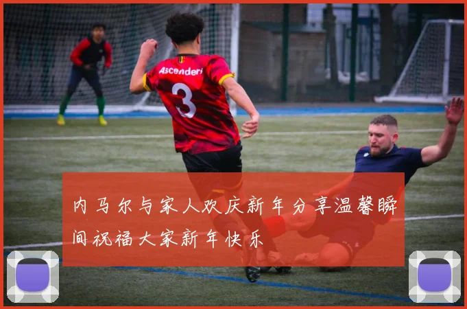 内马尔与家人欢庆新年分享温馨瞬间祝福大家新年快乐