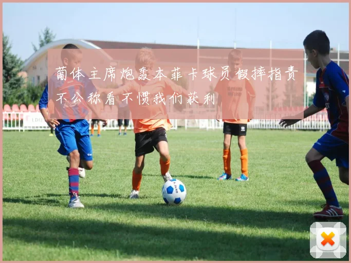 葡体主席炮轰本菲卡球员假摔指责不公称看不惯我们获利