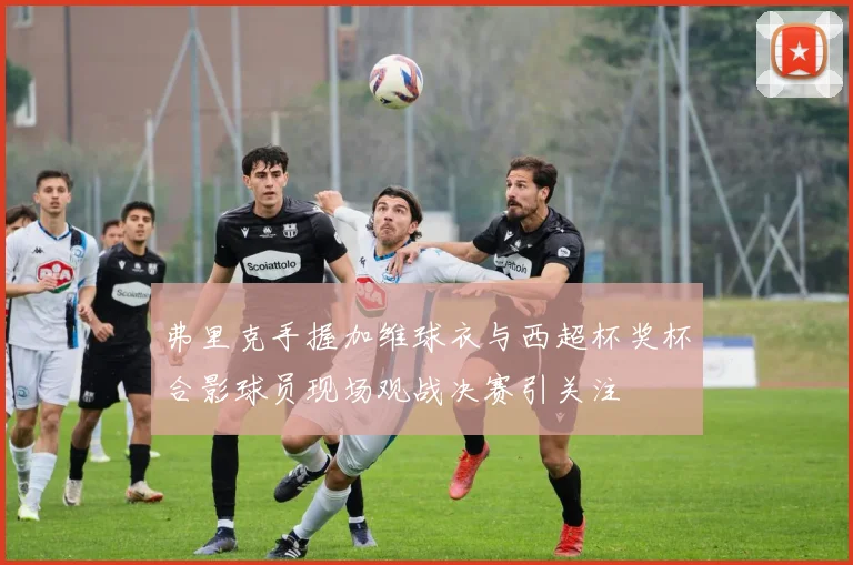 弗里克手握加维球衣与西超杯奖杯合影球员现场观战决赛引关注
