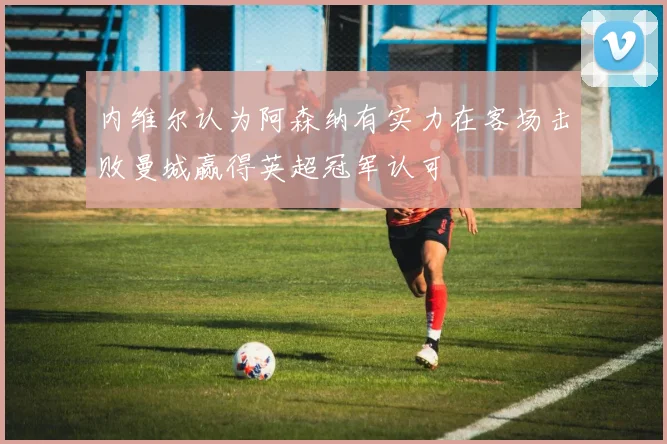 内维尔认为阿森纳有实力在客场击败曼城赢得英超冠军认可