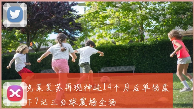 克莱复苏再现神迹14个月后单场轰下7记三分球震撼全场