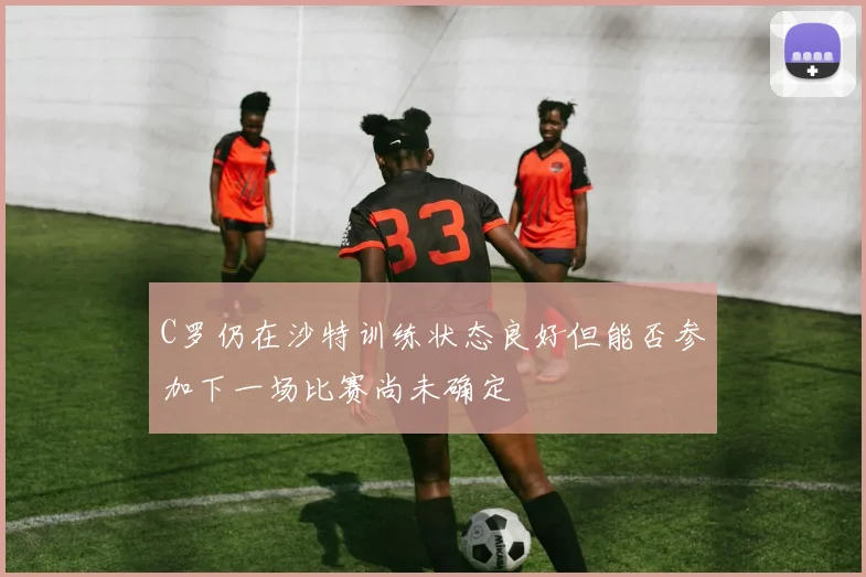 C罗仍在沙特训练状态良好但能否参加下一场比赛尚未确定