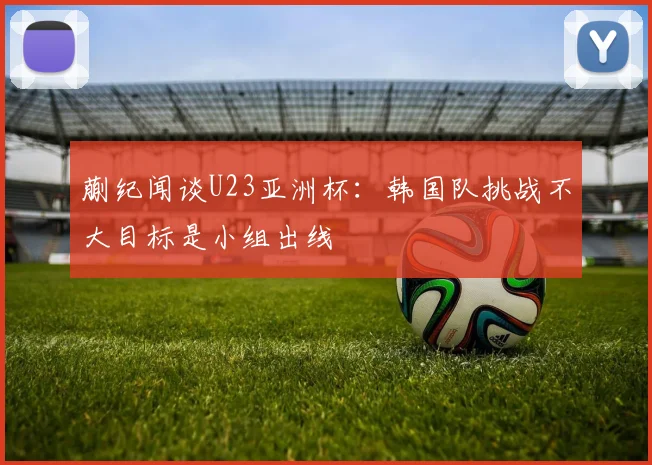 蒯纪闻谈U23亚洲杯：韩国队挑战不大目标是小组出线
