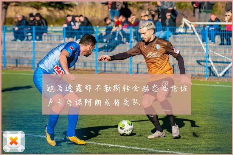迪马透露那不勒斯转会动态洛伦佐卢卡与诺阿朗或将离队