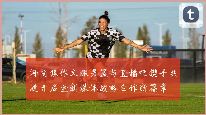 河南焦作文旅男篮与直播吧携手共进开启全新媒体战略合作新篇章
