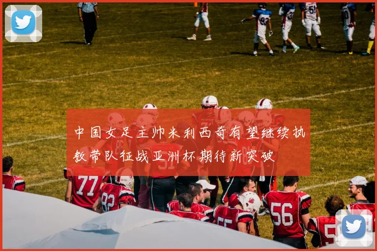 中国女足主帅米利西奇有望继续执教带队征战亚洲杯期待新突破