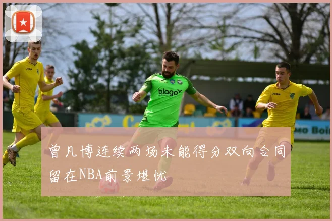曾凡博连续两场未能得分双向合同留在NBA前景堪忧