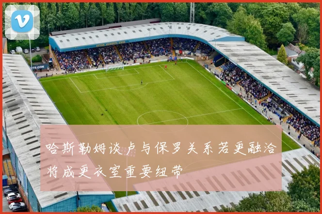 哈斯勒姆谈卢与保罗关系若更融洽将成更衣室重要纽带