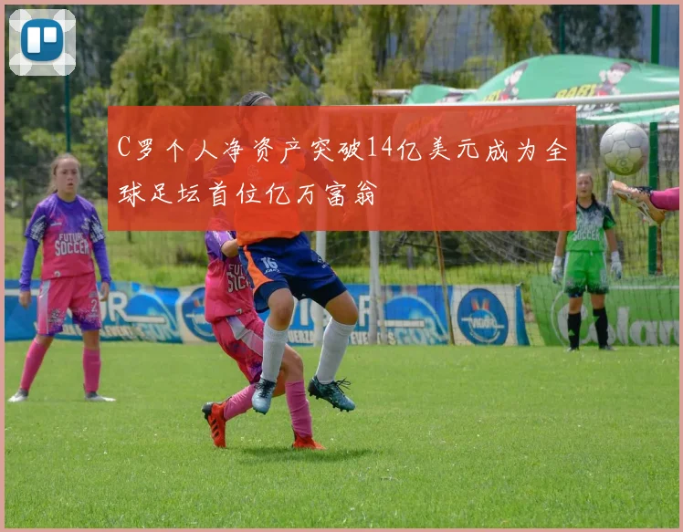 C罗个人净资产突破14亿美元成为全球足坛首位亿万富翁
