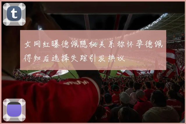 女网红曝德佩隐秘关系称怀孕德佩得知后选择失踪引发热议