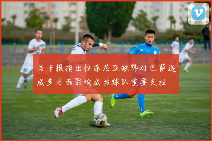 马卡报指出拉菲尼亚缺阵对巴萨造成多方面影响成为球队重要支柱