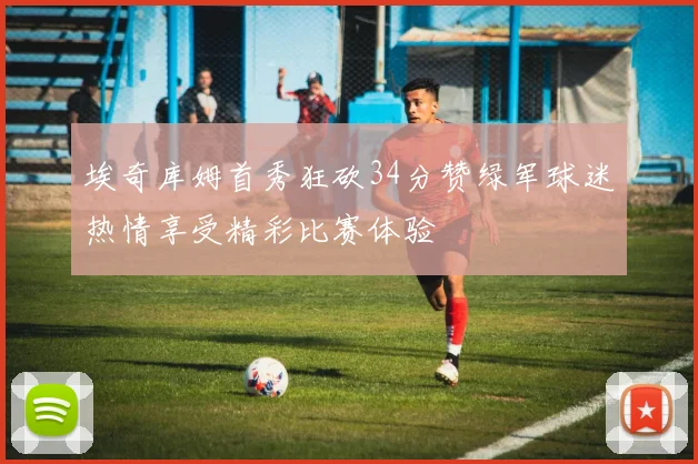 埃奇库姆首秀狂砍34分赞绿军球迷热情享受精彩比赛体验