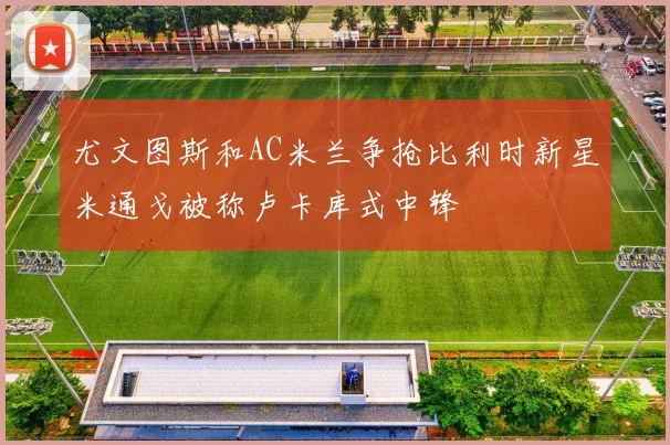 尤文图斯和AC米兰争抢比利时新星米通戈被称卢卡库式中锋