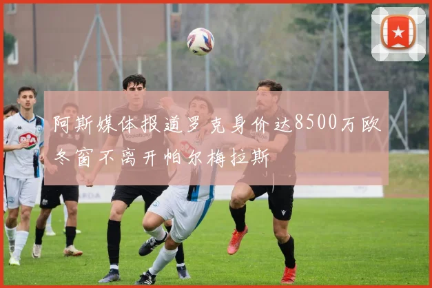 阿斯媒体报道罗克身价达8500万欧冬窗不离开帕尔梅拉斯