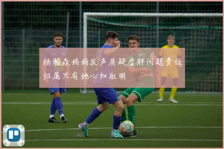 杨瀚森妈妈发声质疑虚胖问题责任归属只有她心知肚明