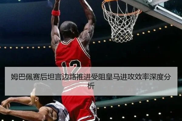 姆巴佩赛后坦言边路推进受阻皇马进攻效率深度分析（ManBetX）