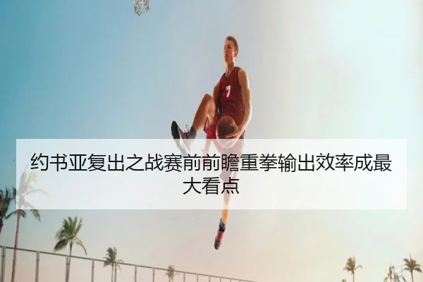约书亚复出之战赛前前瞻重拳输出效率成最大看点（ManBetX）